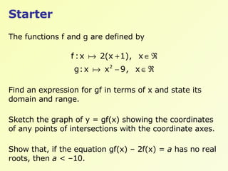 Starter The functions f and g are defined by Find an expression for gf in terms of x and state its domain and range. Sketch the graph of y = gf(x) showing the coordinates of any points of intersections with the coordinate axes. Show that, if the equation gf(x) – 2f(x) =  a  has no real roots, then  a  < –10. 