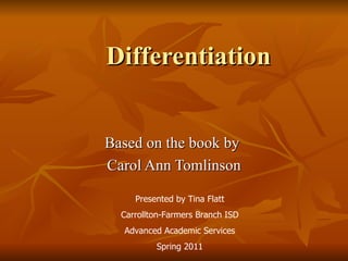 Differentiation Based on the book by  Carol Ann Tomlinson Presented by Tina Flatt Carrollton-Farmers Branch ISD Advanced Academic Services Spring 2011 