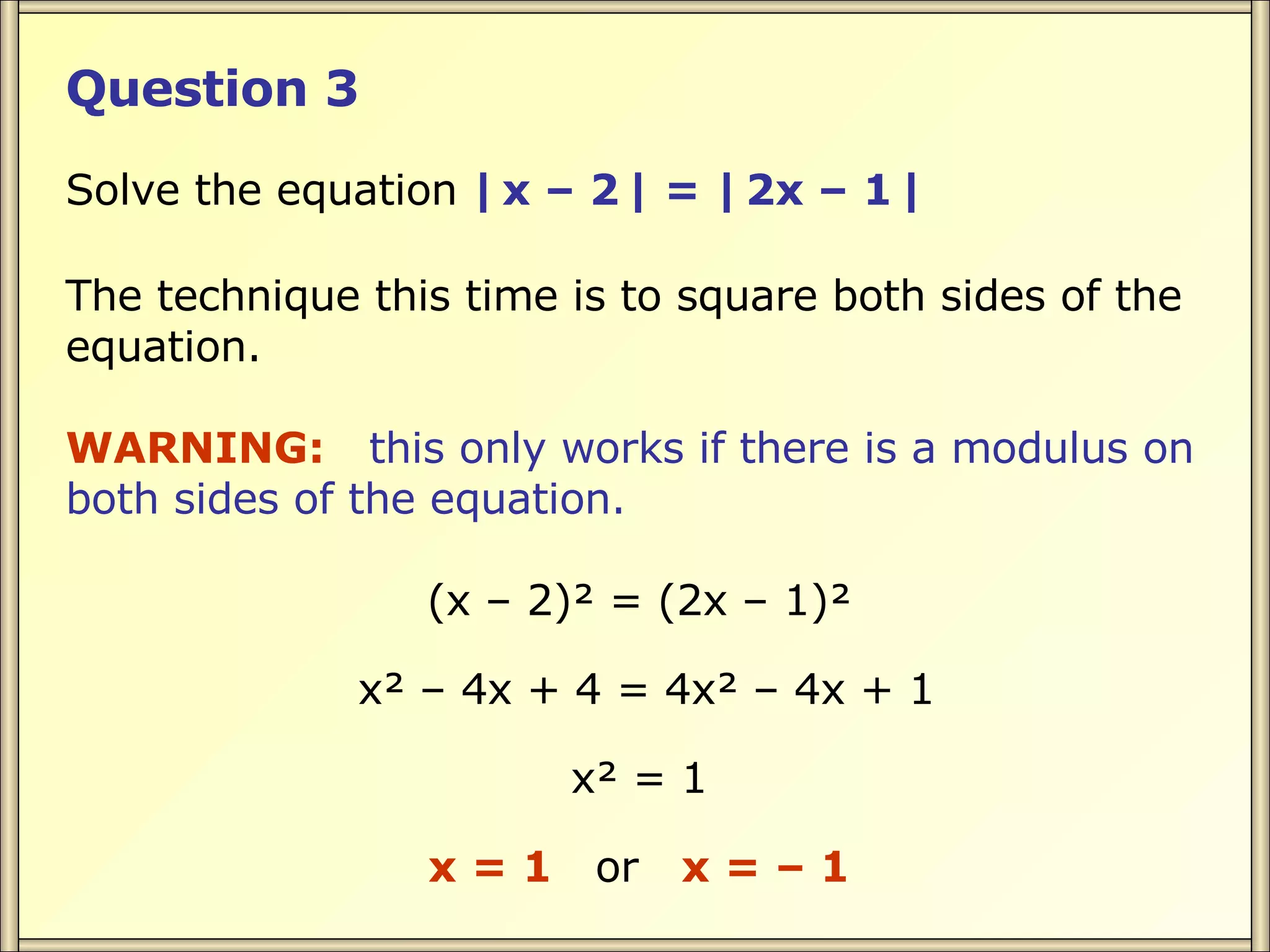 Question 3 Solve the equation | x – 2 | = | 2x – 1 | The technique this time is to square both sides of the equation. WARNING: this only works if there is a modulus on both sides of the equation. (x – 2)² = (2x – 1)² x² – 4x + 4 = 4x² – 4x + 1 x² = 1 x = 1 or x = – 1