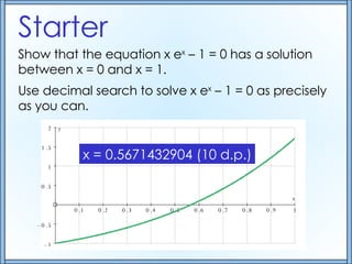 Starter Show that the equation x e x  – 1 = 0 has a solution between x = 0 and x = 1. Use decimal search to solve x e x  – 1 = 0 as precisely as you can. x = 0.5671432904 (10 d.p.) 