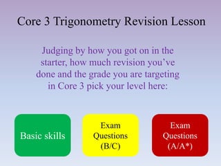 Core 3 Trigonometry Revision Lesson
Judging by how you got on in the
starter, how much revision you’ve
done and the grade you are targeting
in Core 3 pick your level here:
Basic skills
Exam
Questions
(B/C)
Exam
Questions
(A/A*)
 