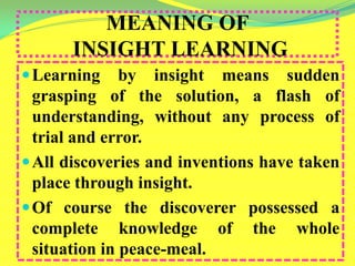 MEANING OF
INSIGHT LEARNING
Learning by insight means sudden
grasping of the solution, a flash of
understanding, without any process of
trial and error.
All discoveries and inventions have taken
place through insight.
Of course the discoverer possessed a
complete knowledge of the whole
situation in peace-meal.
 