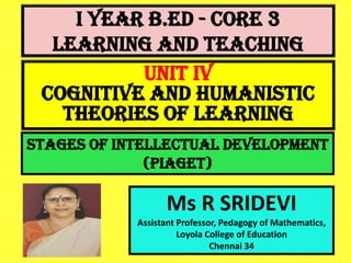 I Year B.Ed - CORE 3
LEARNING AND TEACHING
Ms R SRIDEVI
Assistant Professor, Pedagogy of Mathematics,
Loyola College of Education
Chennai 34
UNIT IV
Cognitive And Humanistic
Theories Of Learning
Stages of intellectual development
(Piaget)
 