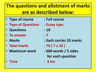 The questions and allotment of marks
are as described below:
• Type of course : Full course
• Type of Questions : Essay type
• Questions : 10
• To answer : 7
• Marks : Each carries 10 marks
• Total marks : 70 ( 7 x 10 )
• Maximum word : 600 words / 5 sides
for each question
• Time : 3 hrs
 