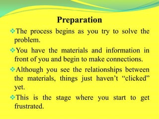 Preparation
The process begins as you try to solve the
problem.
You have the materials and information in
front of you and begin to make connections.
Although you see the relationships between
the materials, things just haven’t “clicked”
yet.
This is the stage where you start to get
frustrated.
 