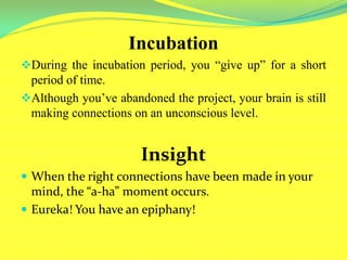 Incubation
During the incubation period, you “give up” for a short
period of time.
Although you’ve abandoned the project, your brain is still
making connections on an unconscious level.
Insight
 When the right connections have been made in your
mind, the “a-ha” moment occurs.
 Eureka! You have an epiphany!
 