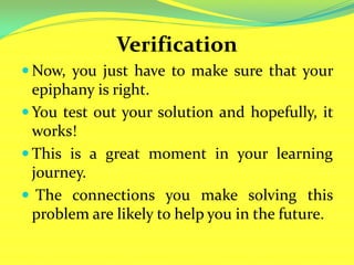 Verification
 Now, you just have to make sure that your
epiphany is right.
 You test out your solution and hopefully, it
works!
 This is a great moment in your learning
journey.
 The connections you make solving this
problem are likely to help you in the future.
 