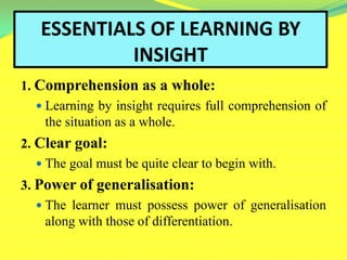 ESSENTIALS OF LEARNING BY
INSIGHT
1. Comprehension as a whole:
 Learning by insight requires full comprehension of
the situation as a whole.
2. Clear goal:
 The goal must be quite clear to begin with.
3. Power of generalisation:
 The learner must possess power of generalisation
along with those of differentiation.
 