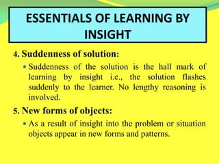 ESSENTIALS OF LEARNING BY
INSIGHT
4. Suddenness of solution:
 Suddenness of the solution is the hall mark of
learning by insight i.e., the solution flashes
suddenly to the learner. No lengthy reasoning is
involved.
5. New forms of objects:
 As a result of insight into the problem or situation
objects appear in new forms and patterns.
 