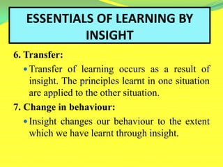 ESSENTIALS OF LEARNING BY
INSIGHT
6. Transfer:
 Transfer of learning occurs as a result of
insight. The principles learnt in one situation
are applied to the other situation.
7. Change in behaviour:
 Insight changes our behaviour to the extent
which we have learnt through insight.
 