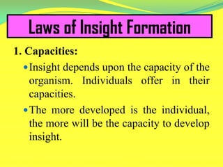 Laws of Insight Formation
1. Capacities:
Insight depends upon the capacity of the
organism. Individuals offer in their
capacities.
The more developed is the individual,
the more will be the capacity to develop
insight.
 