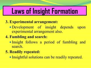 Laws of Insight Formation
3. Experimental arrangement:
 Development of insight depends upon
experimental arrangement also.
4. Fumbling and search:
 Insight follows a period of fumbling and
search.
5. Readily repeated:
 Insightful solutions can be readily repeated.
 