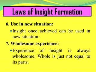 Laws of Insight Formation
6. Use in new situation:
Insight once achieved can be used in
new situation.
7. Wholesome experience:
Experience of insight is always
wholesome. Whole is just not equal to
its parts.
 