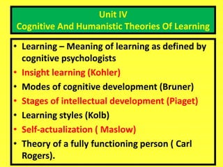 Unit IV
Cognitive And Humanistic Theories Of Learning
• Learning – Meaning of learning as defined by
cognitive psychologists
• Insight learning (Kohler)
• Modes of cognitive development (Bruner)
• Stages of intellectual development (Piaget)
• Learning styles (Kolb)
• Self-actualization ( Maslow)
• Theory of a fully functioning person ( Carl
Rogers).
 
