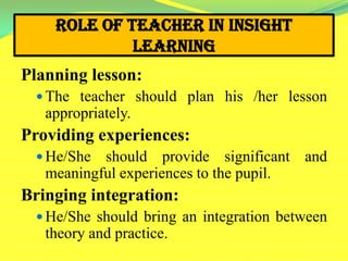 Role of Teacher in Insight
Learning
Planning lesson:
 The teacher should plan his /her lesson
appropriately.
Providing experiences:
 He/She should provide significant and
meaningful experiences to the pupil.
Bringing integration:
 He/She should bring an integration between
theory and practice.
 