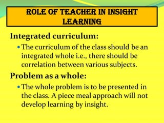 Role of Teacher in Insight
Learning
Integrated curriculum:
 The curriculum of the class should be an
integrated whole i.e., there should be
correlation between various subjects.
Problem as a whole:
 The whole problem is to be presented in
the class. A piece meal approach will not
develop learning by insight.
 