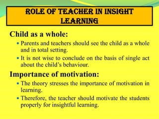 Role of Teacher in Insight
Learning
Child as a whole:
 Parents and teachers should see the child as a whole
and in total setting.
 It is not wise to conclude on the basis of single act
about the child’s behaviour.
Importance of motivation:
 The theory stresses the importance of motivation in
learning.
 Therefore, the teacher should motivate the students
properly for insightful learning.
 