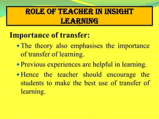 Role of Teacher in Insight
Learning
Importance of transfer:
 The theory also emphasises the importance
of transfer of learning.
 Previous experiences are helpful in learning.
 Hence the teacher should encourage the
students to make the best use of transfer of
learning.
 