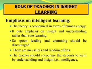 Role of Teacher in Insight
Learning
Emphasis on intelligent learning:
 The theory is economical in terms of human energy.
 It puts emphasis on insight and understanding
rather than rote learning.
 So spoon feeding and cramming should be
discouraged.
 There are no useless and random efforts.
 The teacher should encourage the students to learn
by understanding and insight i.e., intelligence.
 