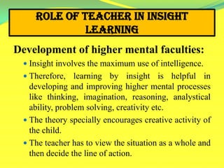 Role of Teacher in Insight
Learning
Development of higher mental faculties:
 Insight involves the maximum use of intelligence.
 Therefore, learning by insight is helpful in
developing and improving higher mental processes
like thinking, imagination, reasoning, analystical
ability, problem solving, creativity etc.
 The theory specially encourages creative activity of
the child.
 The teacher has to view the situation as a whole and
then decide the line of action.
 