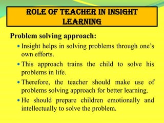Role of Teacher in Insight
Learning
Problem solving approach:
 Insight helps in solving problems through one’s
own efforts.
 This approach trains the child to solve his
problems in life.
 Therefore, the teacher should make use of
problems solving approach for better learning.
 He should prepare children emotionally and
intellectually to solve the problem.
 