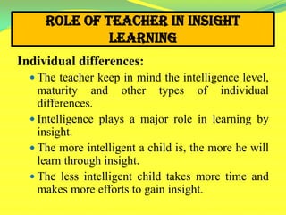 Role of Teacher in Insight
Learning
Individual differences:
 The teacher keep in mind the intelligence level,
maturity and other types of individual
differences.
 Intelligence plays a major role in learning by
insight.
 The more intelligent a child is, the more he will
learn through insight.
 The less intelligent child takes more time and
makes more efforts to gain insight.
 