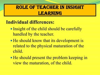 Role of Teacher in Insight
Learning
Individual differences:
 Insight of the child should be carefully
handled by the teacher.
 He should know that its development is
related to the physical maturation of the
child.
 He should present the problem keeping in
view the maturation, of the child.
 