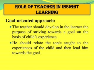Role of Teacher in Insight
Learning
Goal-oriented approach:
 The teacher should develop in the learner the
purpose of striving towards a goal on the
basis of child’s experience.
 He should relate the topic taught to the
experiences of the child and then lead him
towards the goal.
 