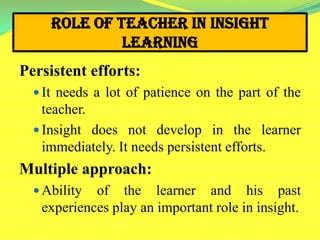 Role of Teacher in Insight
Learning
Persistent efforts:
 It needs a lot of patience on the part of the
teacher.
 Insight does not develop in the learner
immediately. It needs persistent efforts.
Multiple approach:
 Ability of the learner and his past
experiences play an important role in insight.
 