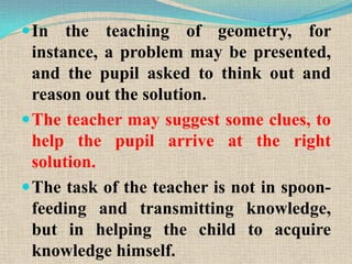 In the teaching of geometry, for
instance, a problem may be presented,
and the pupil asked to think out and
reason out the solution.
The teacher may suggest some clues, to
help the pupil arrive at the right
solution.
The task of the teacher is not in spoon-
feeding and transmitting knowledge,
but in helping the child to acquire
knowledge himself.
 