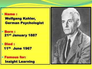  Name :
Wolfgang Kohler,
German Psychologist
 Born :
21st January 1887
 Died :
11th June 1967
 Famous for:
Insight Learning
 