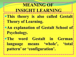 MEANING OF
INSIGHT LEARNING
This theory is also called Gestalt
Theory of Learning.
An explanation of Gestalt School of
Psychology.
The word Gestalt in German
language means ‘whole’, ‘total
pattern’ or ‘configuration’.
 