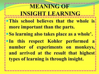 MEANING OF
INSIGHT LEARNING
This school believes that the whole is
more important than the parts.
So learning also takes place as a whole’.
In this respect Kohler performed a
number of experiments on monkeys,
and arrived at the result that highest
types of learning is through insight.
 