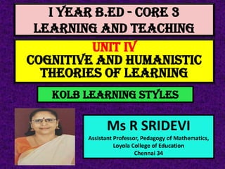 I Year B.Ed - CORE 3
LEARNING AND TEACHING
Ms R SRIDEVI
Assistant Professor, Pedagogy of Mathematics,
Loyola College of Education
Chennai 34
UNIT IV
Cognitive And Humanistic
Theories Of Learning
KOLB LEARNING STYLES
 