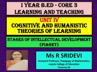 I Year B.Ed - CORE 3
LEARNING AND TEACHING
Ms R SRIDEVI
Assistant Professor, Pedagogy of Mathematics,
Loyola College of Education
Chennai 34
UNIT IV
Cognitive And Humanistic
Theories Of Learning
Stages of intellectual development
(Piaget)
 