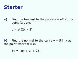 Starter a)   Find the tangent to the curve y = e 2x  at the  point (3 , e 6 ). y = e 6  (2x – 5) b) Find the normal to the curve y = 5 ln x at  the point where x = e. 5y = –ex + e 2  + 25 