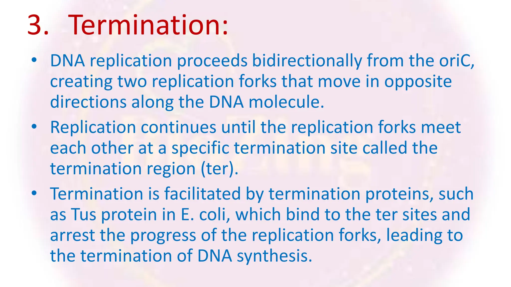 3. Termination:
• DNA replication proceeds bidirectionally from the oriC,
creating two replication forks that move in opposite
directions along the DNA molecule.
• Replication continues until the replication forks meet
each other at a specific termination site called the
termination region (ter).
• Termination is facilitated by termination proteins, such
as Tus protein in E. coli, which bind to the ter sites and
arrest the progress of the replication forks, leading to
the termination of DNA synthesis.
 