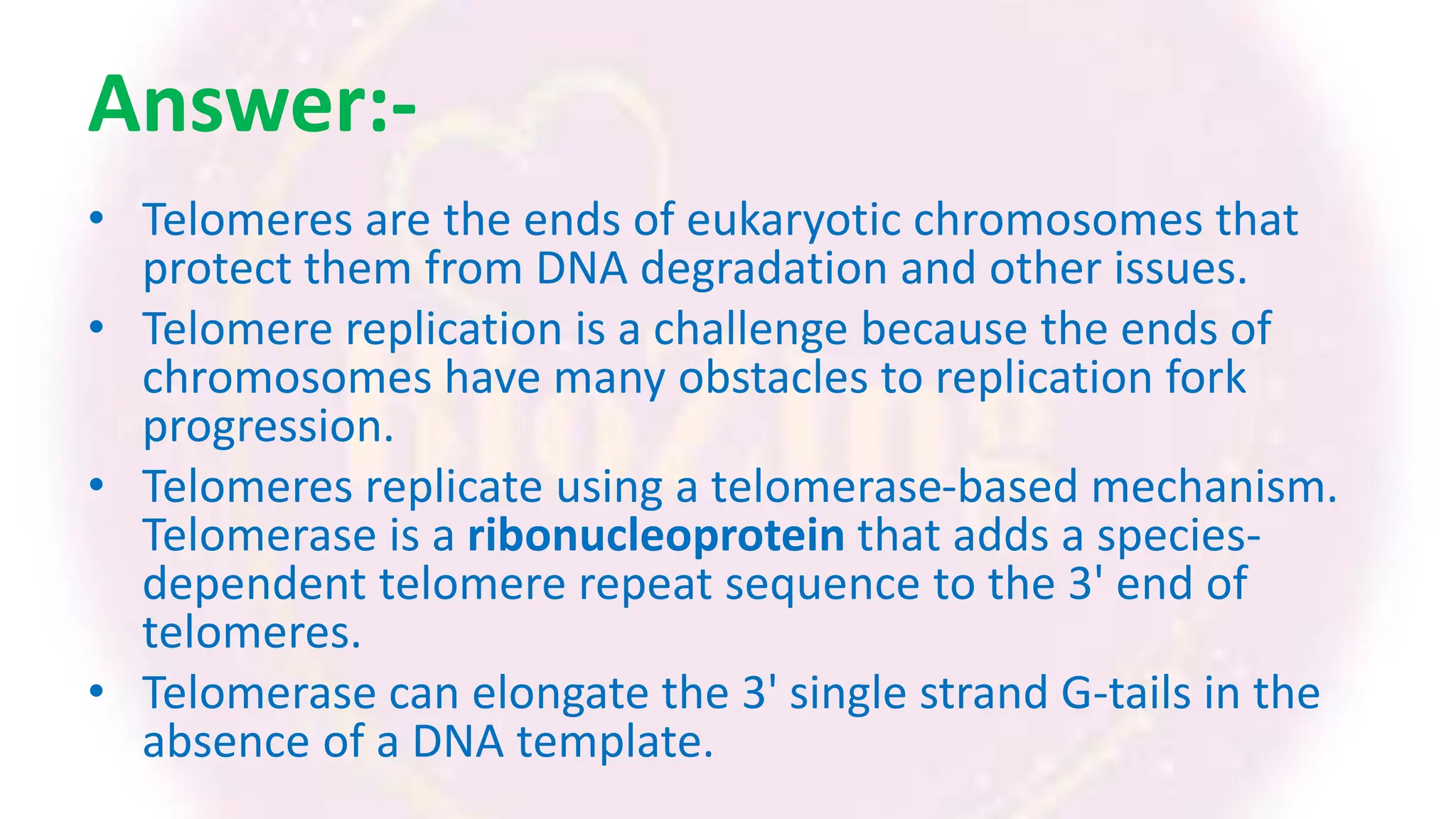 Answer:-
• Telomeres are the ends of eukaryotic chromosomes that
protect them from DNA degradation and other issues.
• Telomere replication is a challenge because the ends of
chromosomes have many obstacles to replication fork
progression.
• Telomeres replicate using a telomerase-based mechanism.
Telomerase is a ribonucleoprotein that adds a species-
dependent telomere repeat sequence to the 3' end of
telomeres.
• Telomerase can elongate the 3' single strand G-tails in the
absence of a DNA template.
 
