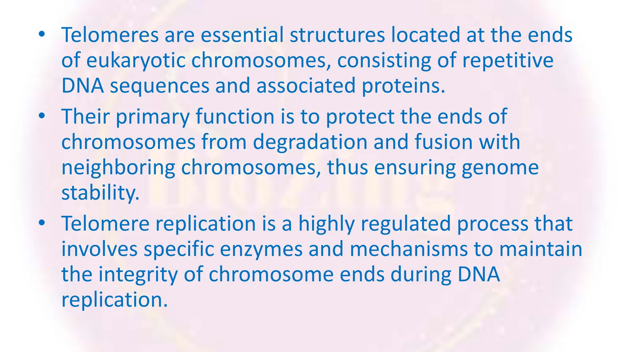 • Telomeres are essential structures located at the ends
of eukaryotic chromosomes, consisting of repetitive
DNA sequences and associated proteins.
• Their primary function is to protect the ends of
chromosomes from degradation and fusion with
neighboring chromosomes, thus ensuring genome
stability.
• Telomere replication is a highly regulated process that
involves specific enzymes and mechanisms to maintain
the integrity of chromosome ends during DNA
replication.
 