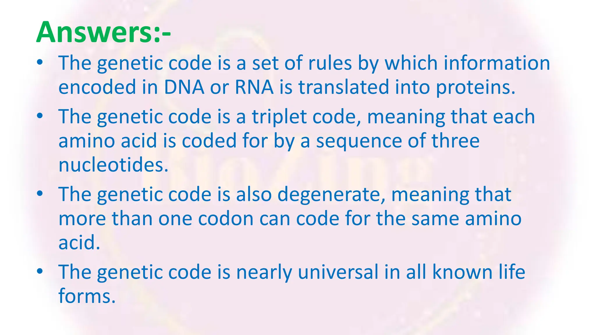 Answers:-
• The genetic code is a set of rules by which information
encoded in DNA or RNA is translated into proteins.
• The genetic code is a triplet code, meaning that each
amino acid is coded for by a sequence of three
nucleotides.
• The genetic code is also degenerate, meaning that
more than one codon can code for the same amino
acid.
• The genetic code is nearly universal in all known life
forms.
 
