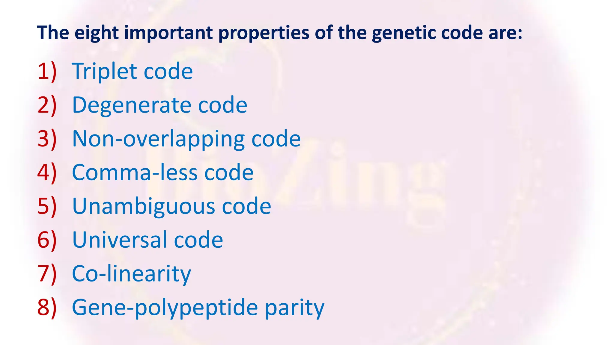 The eight important properties of the genetic code are:
1) Triplet code
2) Degenerate code
3) Non-overlapping code
4) Comma-less code
5) Unambiguous code
6) Universal code
7) Co-linearity
8) Gene-polypeptide parity
 