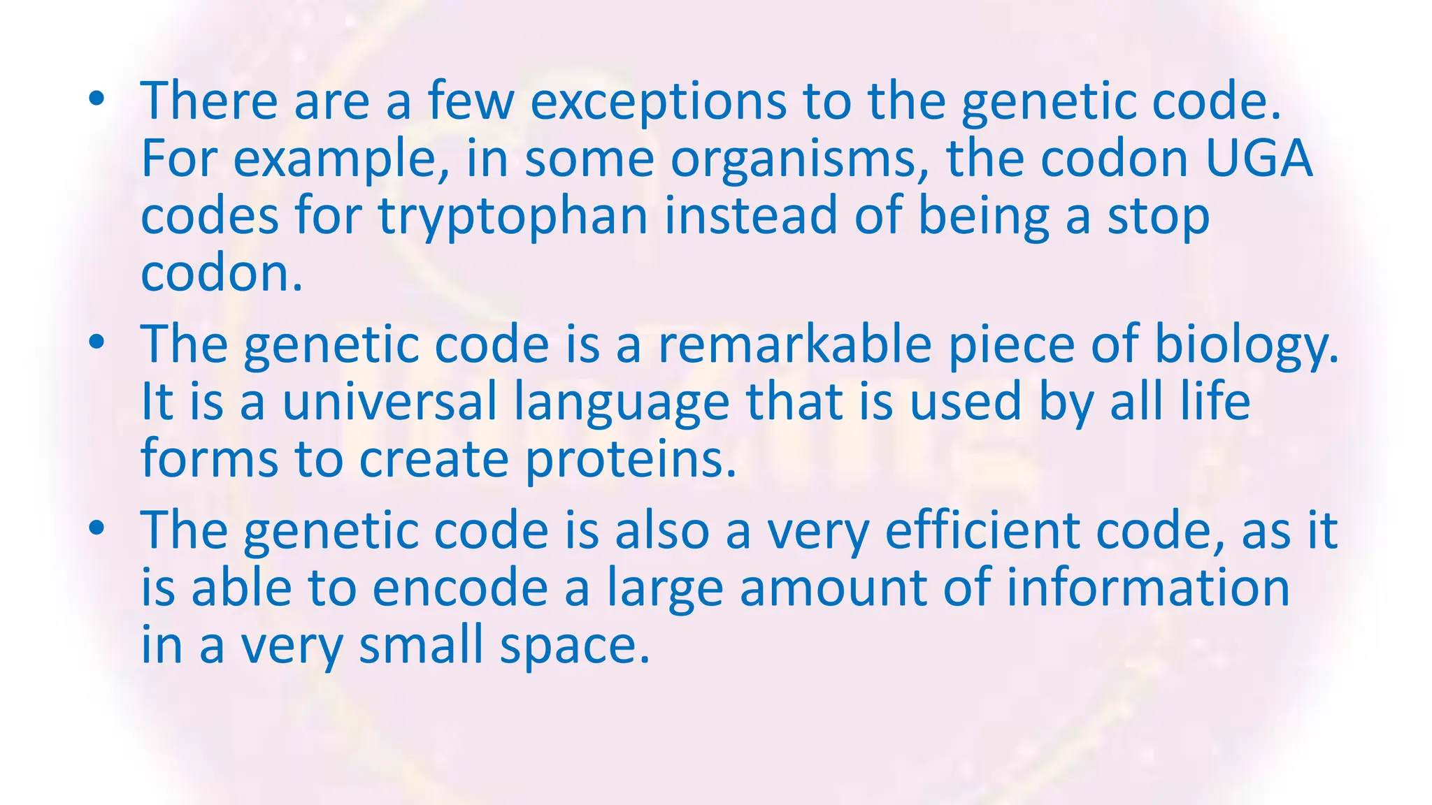 • There are a few exceptions to the genetic code.
For example, in some organisms, the codon UGA
codes for tryptophan instead of being a stop
codon.
• The genetic code is a remarkable piece of biology.
It is a universal language that is used by all life
forms to create proteins.
• The genetic code is also a very efficient code, as it
is able to encode a large amount of information
in a very small space.
 