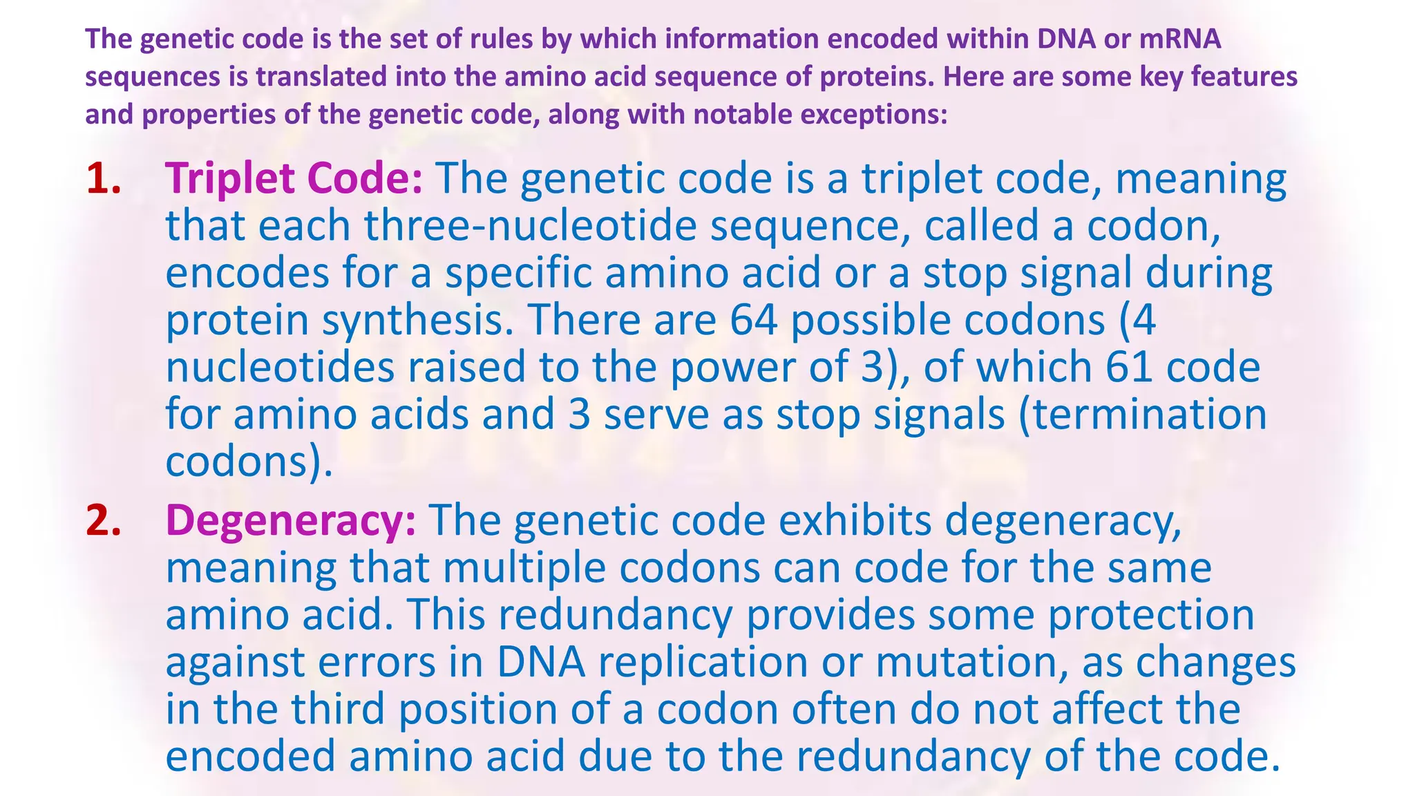 The genetic code is the set of rules by which information encoded within DNA or mRNA
sequences is translated into the amino acid sequence of proteins. Here are some key features
and properties of the genetic code, along with notable exceptions:
1. Triplet Code: The genetic code is a triplet code, meaning
that each three-nucleotide sequence, called a codon,
encodes for a specific amino acid or a stop signal during
protein synthesis. There are 64 possible codons (4
nucleotides raised to the power of 3), of which 61 code
for amino acids and 3 serve as stop signals (termination
codons).
2. Degeneracy: The genetic code exhibits degeneracy,
meaning that multiple codons can code for the same
amino acid. This redundancy provides some protection
against errors in DNA replication or mutation, as changes
in the third position of a codon often do not affect the
encoded amino acid due to the redundancy of the code.
 
