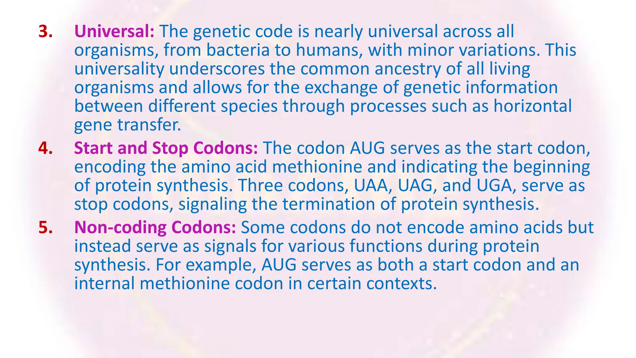 3. Universal: The genetic code is nearly universal across all
organisms, from bacteria to humans, with minor variations. This
universality underscores the common ancestry of all living
organisms and allows for the exchange of genetic information
between different species through processes such as horizontal
gene transfer.
4. Start and Stop Codons: The codon AUG serves as the start codon,
encoding the amino acid methionine and indicating the beginning
of protein synthesis. Three codons, UAA, UAG, and UGA, serve as
stop codons, signaling the termination of protein synthesis.
5. Non-coding Codons: Some codons do not encode amino acids but
instead serve as signals for various functions during protein
synthesis. For example, AUG serves as both a start codon and an
internal methionine codon in certain contexts.
 