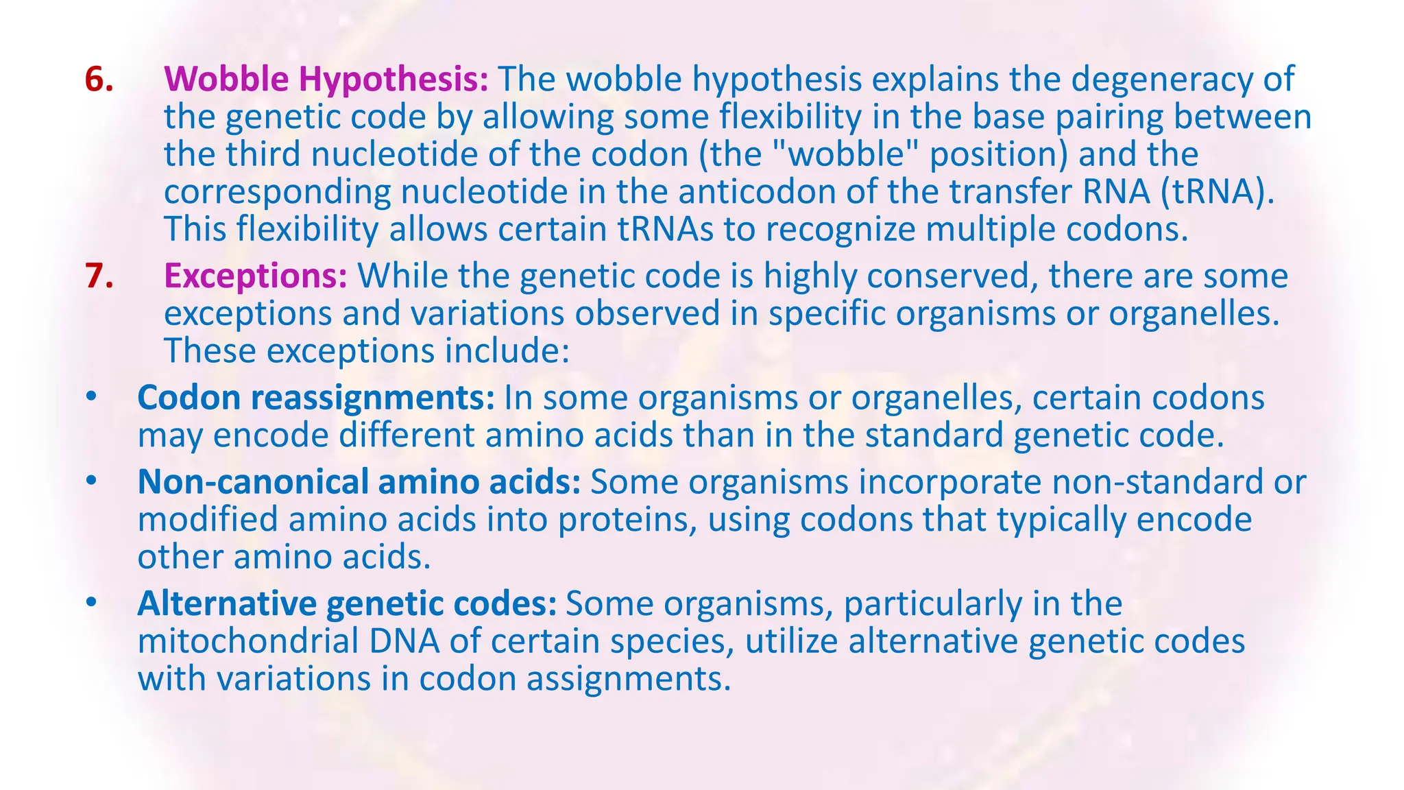 6. Wobble Hypothesis: The wobble hypothesis explains the degeneracy of
the genetic code by allowing some flexibility in the base pairing between
the third nucleotide of the codon (the "wobble" position) and the
corresponding nucleotide in the anticodon of the transfer RNA (tRNA).
This flexibility allows certain tRNAs to recognize multiple codons.
7. Exceptions: While the genetic code is highly conserved, there are some
exceptions and variations observed in specific organisms or organelles.
These exceptions include:
• Codon reassignments: In some organisms or organelles, certain codons
may encode different amino acids than in the standard genetic code.
• Non-canonical amino acids: Some organisms incorporate non-standard or
modified amino acids into proteins, using codons that typically encode
other amino acids.
• Alternative genetic codes: Some organisms, particularly in the
mitochondrial DNA of certain species, utilize alternative genetic codes
with variations in codon assignments.
 