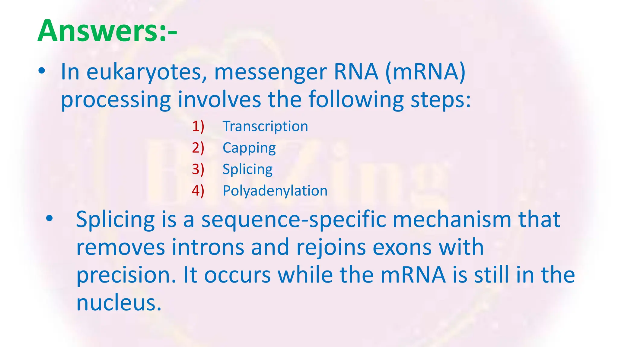 Answers:-
• In eukaryotes, messenger RNA (mRNA)
processing involves the following steps:
1) Transcription
2) Capping
3) Splicing
4) Polyadenylation
• Splicing is a sequence-specific mechanism that
removes introns and rejoins exons with
precision. It occurs while the mRNA is still in the
nucleus.
 