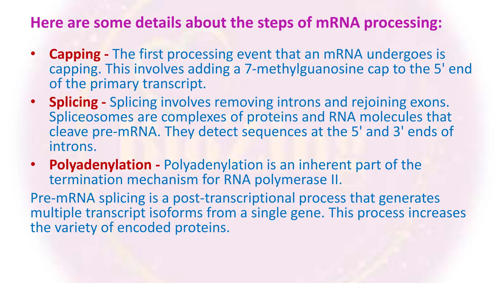 Here are some details about the steps of mRNA processing:
• Capping - The first processing event that an mRNA undergoes is
capping. This involves adding a 7-methylguanosine cap to the 5' end
of the primary transcript.
• Splicing - Splicing involves removing introns and rejoining exons.
Spliceosomes are complexes of proteins and RNA molecules that
cleave pre-mRNA. They detect sequences at the 5' and 3' ends of
introns.
• Polyadenylation - Polyadenylation is an inherent part of the
termination mechanism for RNA polymerase II.
Pre-mRNA splicing is a post-transcriptional process that generates
multiple transcript isoforms from a single gene. This process increases
the variety of encoded proteins.
 