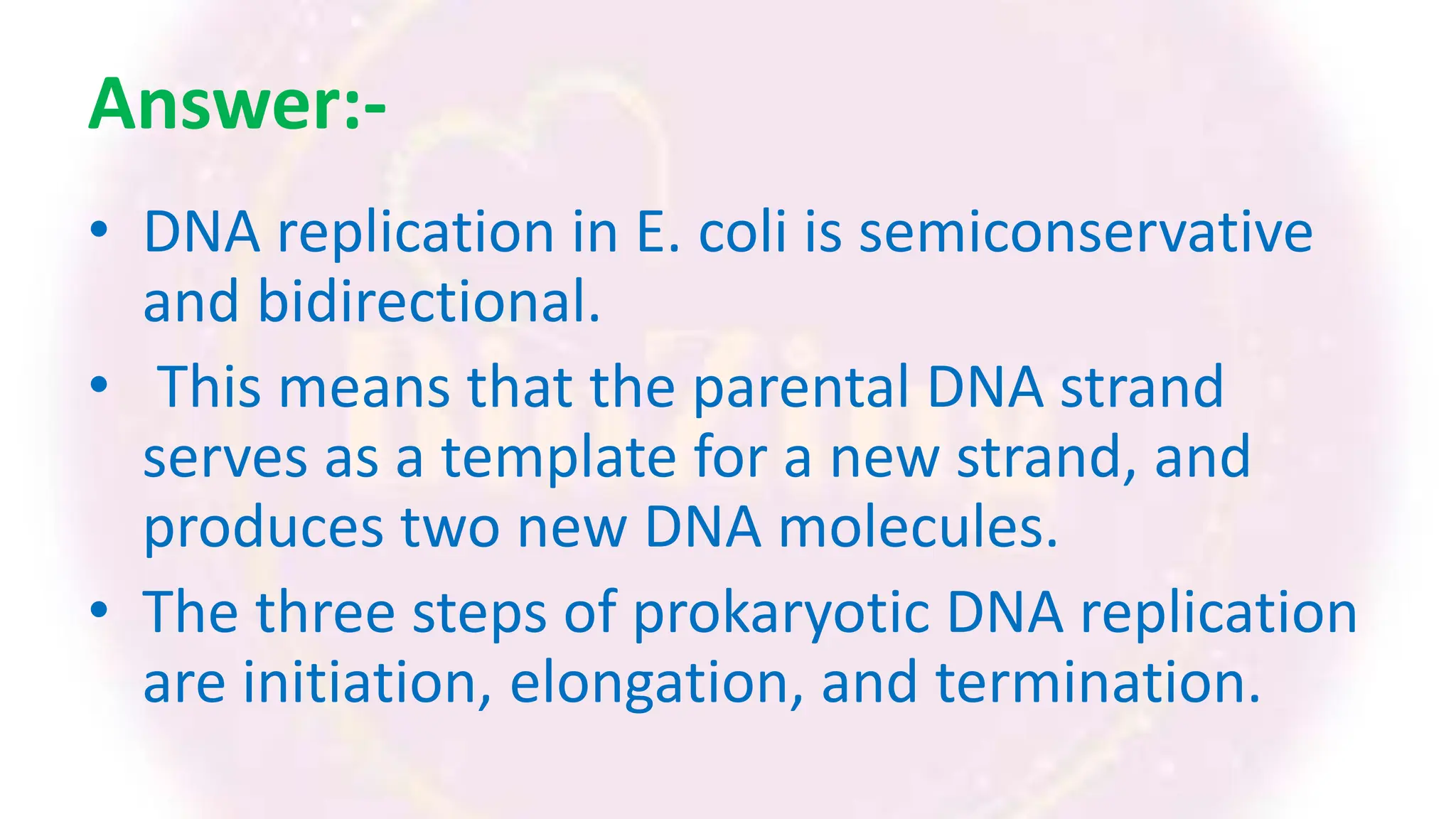 Answer:-
• DNA replication in E. coli is semiconservative
and bidirectional.
• This means that the parental DNA strand
serves as a template for a new strand, and
produces two new DNA molecules.
• The three steps of prokaryotic DNA replication
are initiation, elongation, and termination.
 