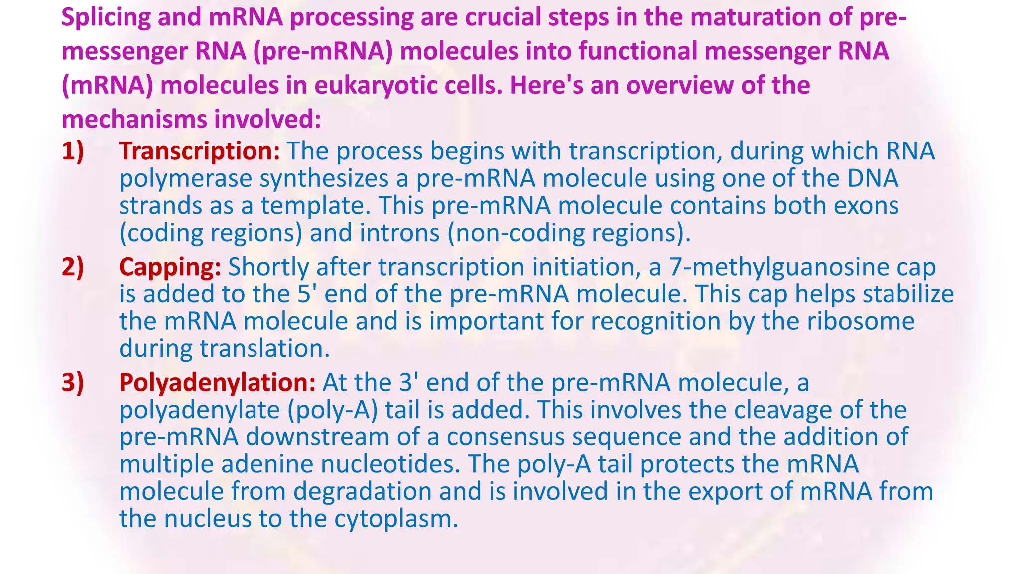 Splicing and mRNA processing are crucial steps in the maturation of pre-
messenger RNA (pre-mRNA) molecules into functional messenger RNA
(mRNA) molecules in eukaryotic cells. Here's an overview of the
mechanisms involved:
1) Transcription: The process begins with transcription, during which RNA
polymerase synthesizes a pre-mRNA molecule using one of the DNA
strands as a template. This pre-mRNA molecule contains both exons
(coding regions) and introns (non-coding regions).
2) Capping: Shortly after transcription initiation, a 7-methylguanosine cap
is added to the 5' end of the pre-mRNA molecule. This cap helps stabilize
the mRNA molecule and is important for recognition by the ribosome
during translation.
3) Polyadenylation: At the 3' end of the pre-mRNA molecule, a
polyadenylate (poly-A) tail is added. This involves the cleavage of the
pre-mRNA downstream of a consensus sequence and the addition of
multiple adenine nucleotides. The poly-A tail protects the mRNA
molecule from degradation and is involved in the export of mRNA from
the nucleus to the cytoplasm.
 
