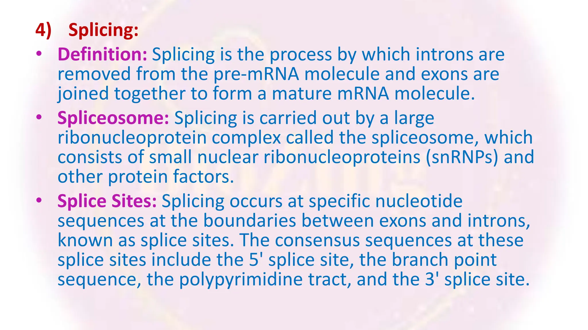 4) Splicing:
• Definition: Splicing is the process by which introns are
removed from the pre-mRNA molecule and exons are
joined together to form a mature mRNA molecule.
• Spliceosome: Splicing is carried out by a large
ribonucleoprotein complex called the spliceosome, which
consists of small nuclear ribonucleoproteins (snRNPs) and
other protein factors.
• Splice Sites: Splicing occurs at specific nucleotide
sequences at the boundaries between exons and introns,
known as splice sites. The consensus sequences at these
splice sites include the 5' splice site, the branch point
sequence, the polypyrimidine tract, and the 3' splice site.
 